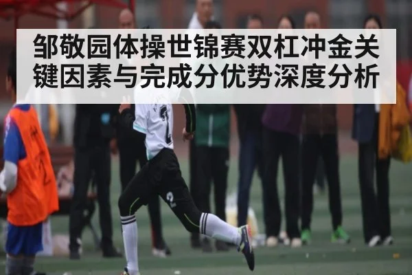 邹敬园体操世锦赛双杠冲金关键因素与完成分优势深度分析 | c7c7