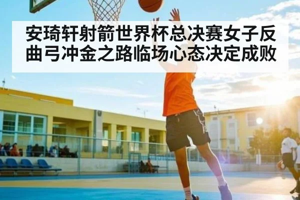 安琦轩射箭世界杯总决赛女子反曲弓冲金之路临场心态决定成败（cc7c7.app）