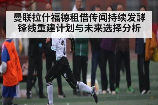 曼联拉什福德租借传闻持续发酵锋线重建计划与未来选择分析